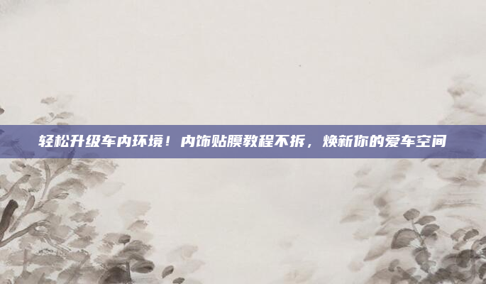 轻松升级车内环境！内饰贴膜教程不拆，焕新你的爱车空间
