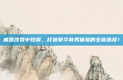 威霆改装中控屏，打造豪华商务体验的全新选择！