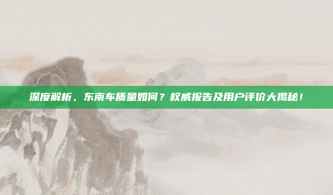 深度解析,东南车质量如何?权威报告及用户评价大揭秘!