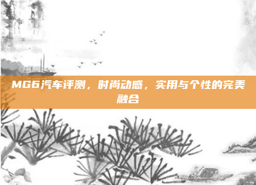 MG6汽车评测，时尚动感，实用与个性的完美融合