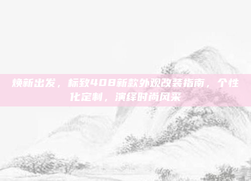 焕新出发，标致408新款外观改装指南，个性化定制，演绎时尚风采