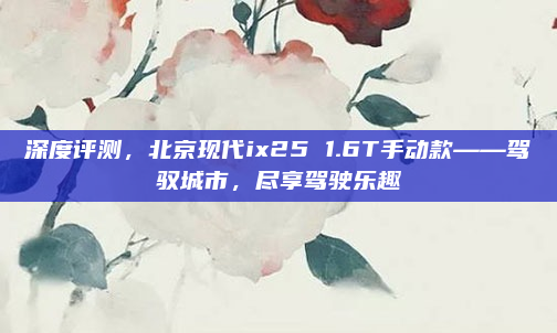 深度评测，北京现代ix25 1.6T手动款——驾驭城市，尽享驾驶乐趣
