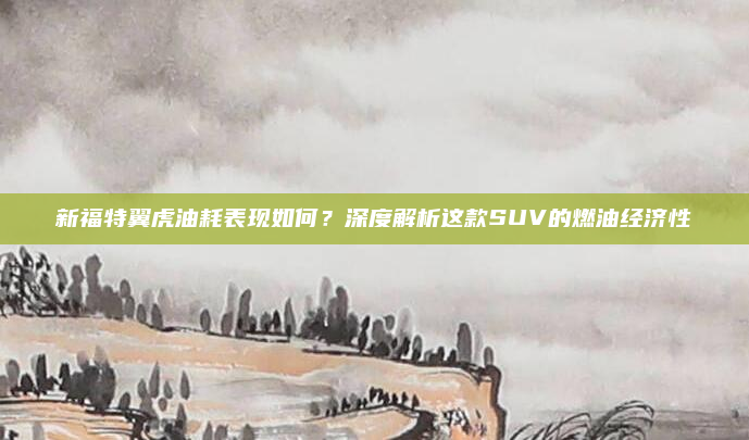 新福特翼虎油耗表现如何？深度解析这款SUV的燃油经济性