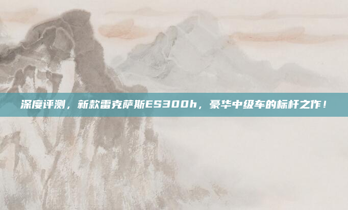 深度评测，新款雷克萨斯ES300h，豪华中级车的标杆之作！