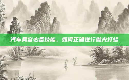 汽车美容必备技能,如何正确进行抛光打蜡