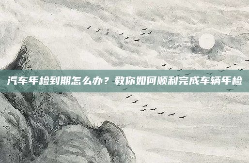 汽车年检到期怎么办？教你如何顺利完成车辆年检