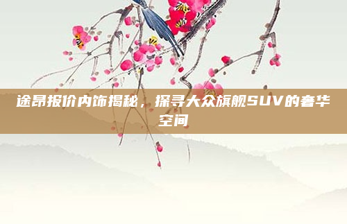 途昂报价内饰揭秘,探寻大众旗舰SUV的奢华空间