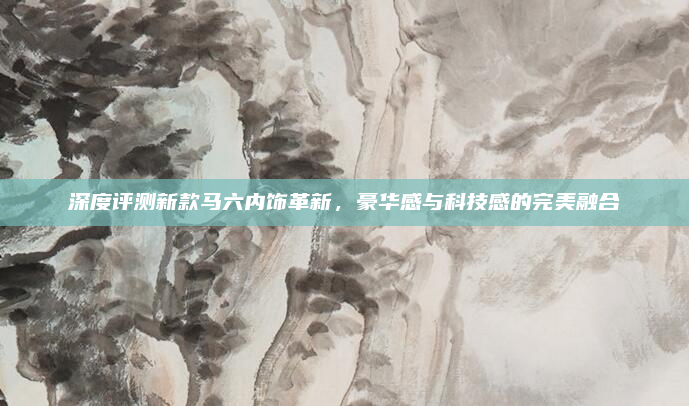 深度评测新款马六内饰革新，豪华感与科技感的完美融合