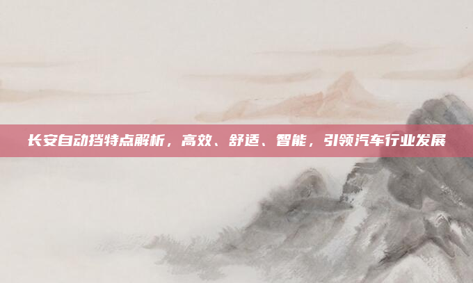 长安自动挡特点解析，高效、舒适、智能，引领汽车行业发展