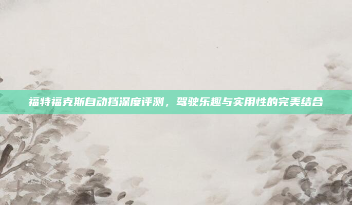 福特福克斯自动挡深度评测，驾驶乐趣与实用性的完美结合