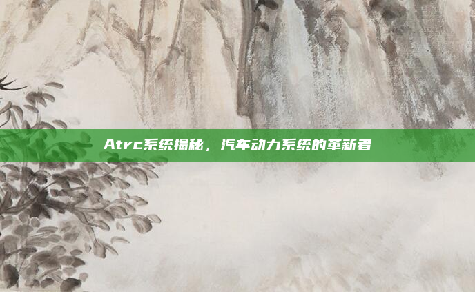 Atrc系统揭秘，汽车动力系统的革新者