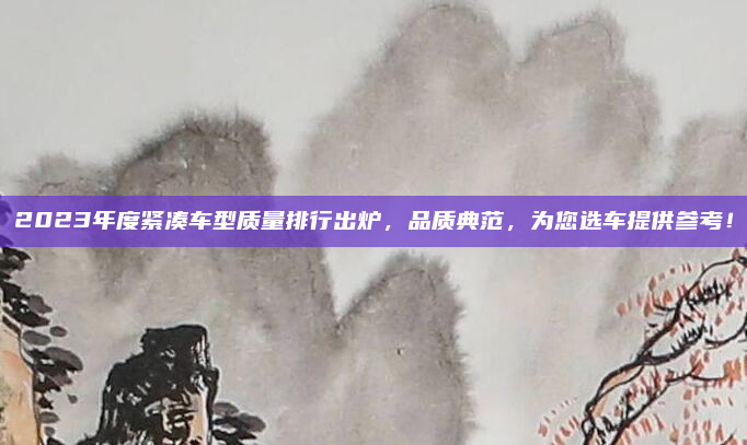 2023年度紧凑车型质量排行出炉,品质典范,为您选车提供参考!