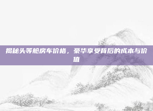 揭秘头等舱房车价格,豪华享受背后的成本与价值