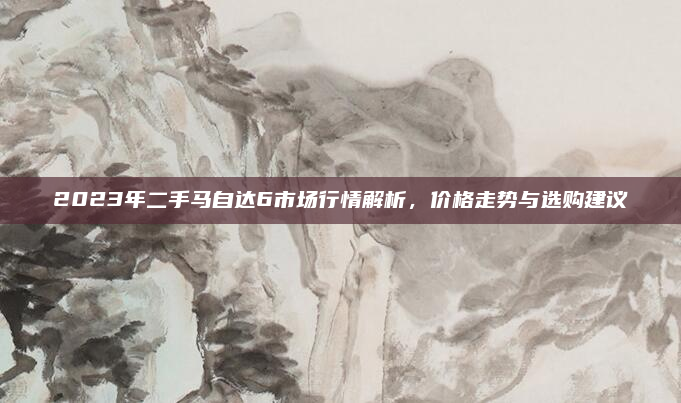 2023年二手马自达6市场行情解析，价格走势与选购建议