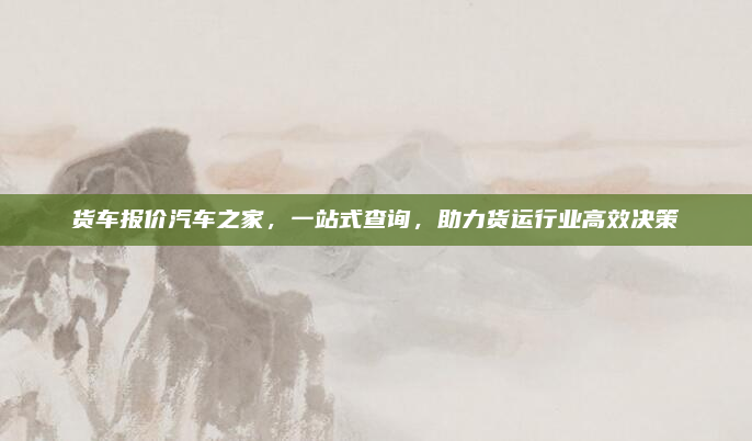 货车报价汽车之家,一站式查询,助力货运行业高效决策