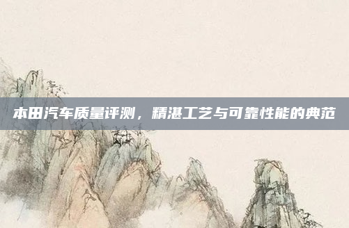 本田汽车质量评测，精湛工艺与可靠性能的典范