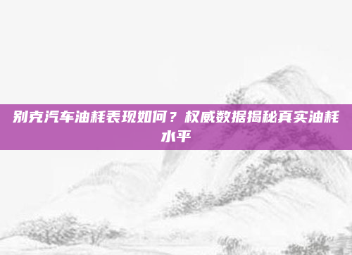 别克汽车油耗表现如何？权威数据揭秘真实油耗水平