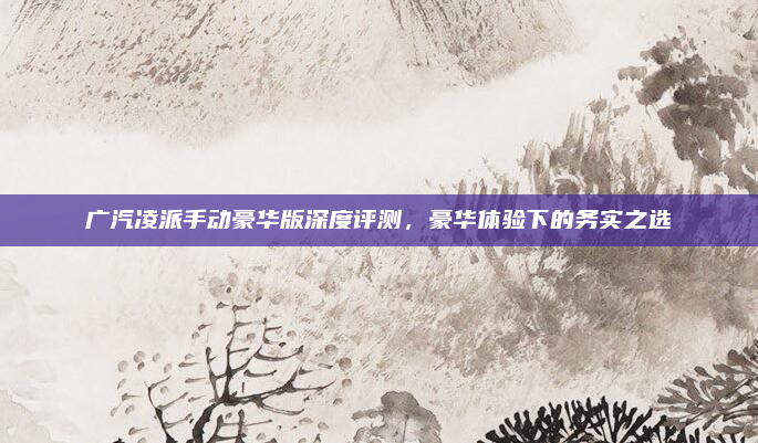 广汽凌派手动豪华版深度评测，豪华体验下的务实之选
