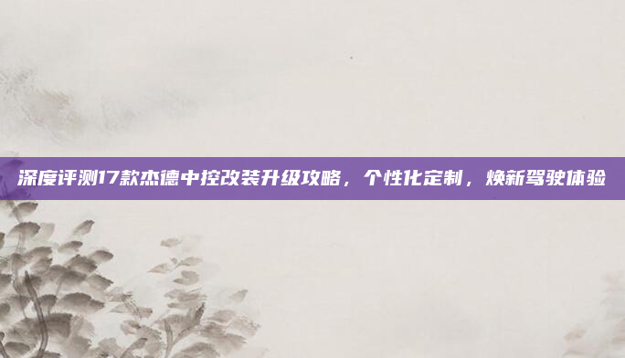 深度评测17款杰德中控改装升级攻略,个性化定制,焕新驾驶体验