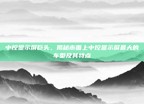 中控显示屏巨头,揭秘市面上中控显示屏最大的车型及其特点