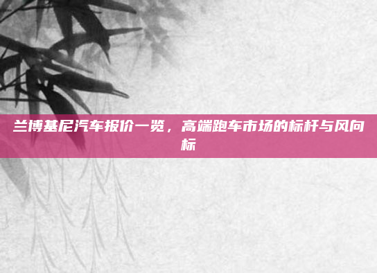 兰博基尼汽车报价一览，高端跑车市场的标杆与风向标