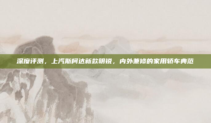 深度评测，上汽斯柯达新款明锐，内外兼修的家用轿车典范