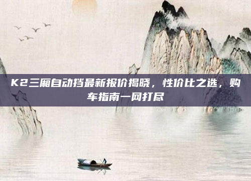 K2三厢自动挡最新报价揭晓，性价比之选，购车指南一网打尽