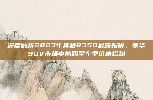 深度解析2023年奔驰R350最新报价，豪华SUV市场中的明星车型价格揭秘