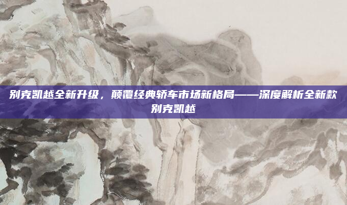 别克凯越全新升级,颠覆经典轿车市场新格局——深度解析全新款别克凯越