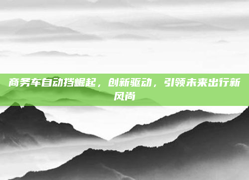 商务车自动挡崛起，创新驱动，引领未来出行新风尚