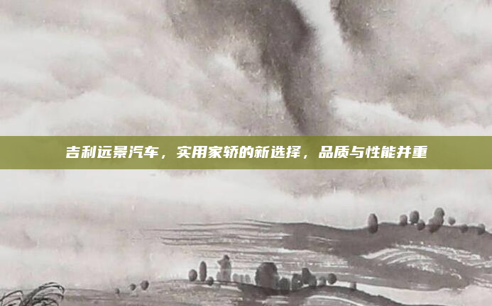 吉利远景汽车,实用家轿的新选择,品质与性能并重
