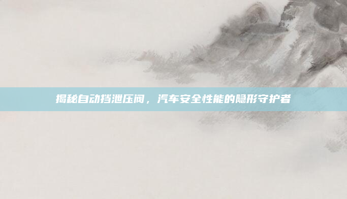 揭秘自动挡泄压阀，汽车安全性能的隐形守护者