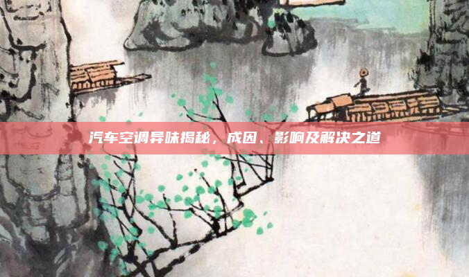 汽车空调异味揭秘，成因、影响及解决之道