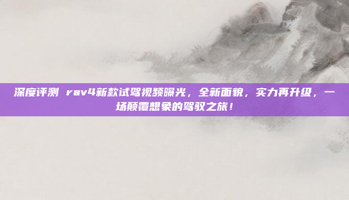 深度评测 rav4新款试驾视频曝光，全新面貌，实力再升级，一场颠覆想象的驾驭之旅！