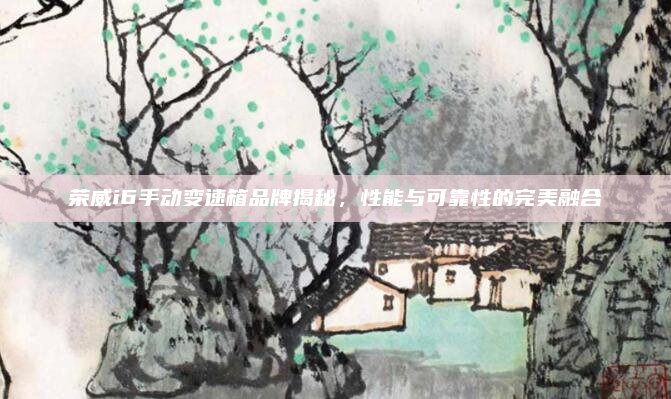 荣威i6手动变速箱品牌揭秘,性能与可靠性的完美融合