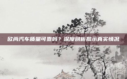 欧尚汽车质量可靠吗?深度剖析揭示真实情况