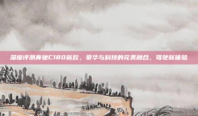 深度评测奔驰C180新款，豪华与科技的完美融合，驾驶新体验