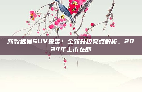 新款远景SUV来袭!全新升级亮点解析,2024年上市在即