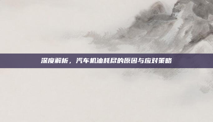 深度解析，汽车机油耗尽的原因与应对策略
