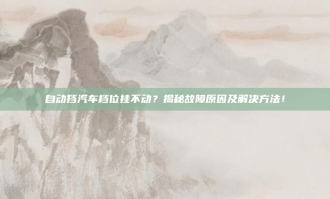 自动挡汽车档位挂不动?揭秘故障原因及解决方法!