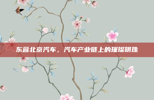 东营北京汽车,汽车产业链上的璀璨明珠