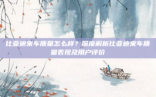 比亚迪宋车质量怎么样?深度解析比亚迪宋车质量表现及用户评价