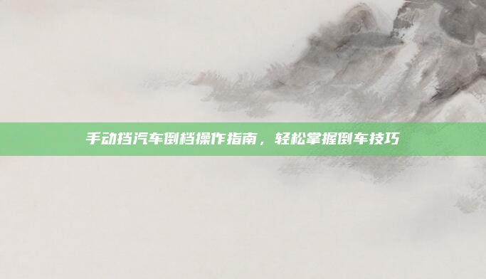 手动挡汽车倒档操作指南，轻松掌握倒车技巧