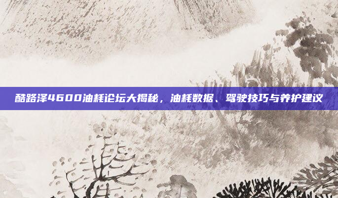 酷路泽4600油耗论坛大揭秘，油耗数据、驾驶技巧与养护建议