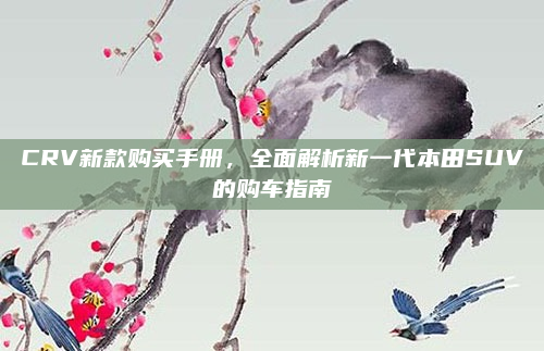 CRV新款购买手册，全面解析新一代本田SUV的购车指南