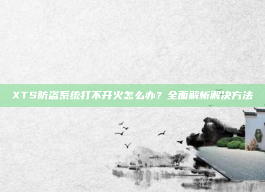 XTS防盗系统打不开火怎么办？全面解析解决方法