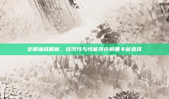 全顺油耗解析，经济性与性能并存的重卡新选择