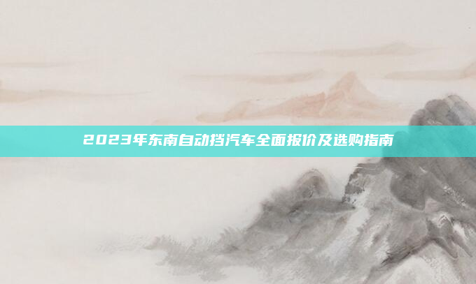 2023年东南自动挡汽车全面报价及选购指南