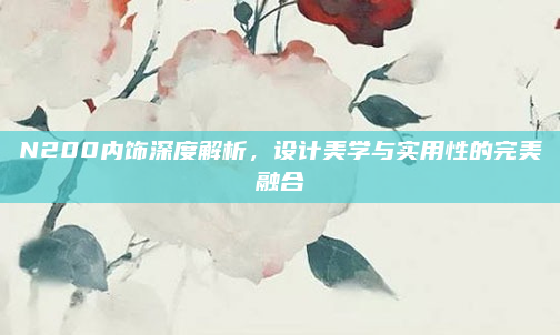 N200内饰深度解析，设计美学与实用性的完美融合