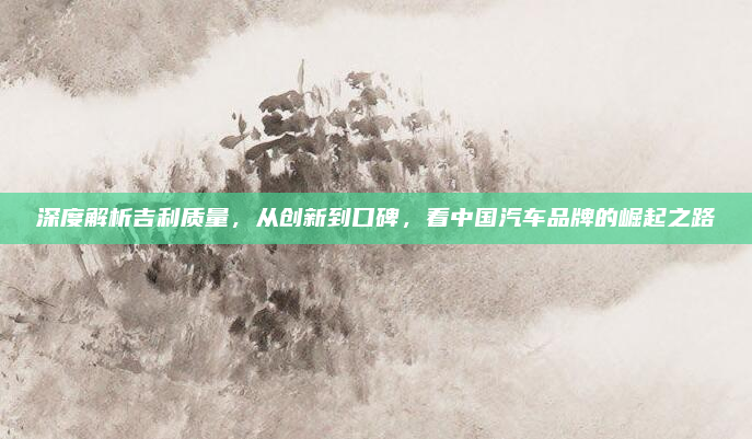 深度解析吉利质量，从创新到口碑，看中国汽车品牌的崛起之路